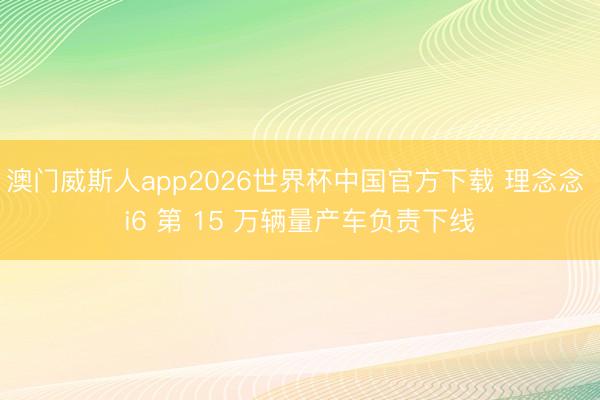 澳门威斯人app2026世界杯中国官方下载 理念念 i6 第 15 万辆量产车负责下线