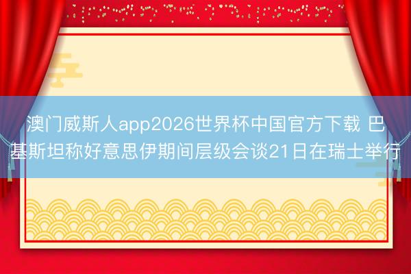 澳门威斯人app2026世界杯中国官方下载 巴基斯坦称好意思伊期间层级会谈21日在瑞士举行